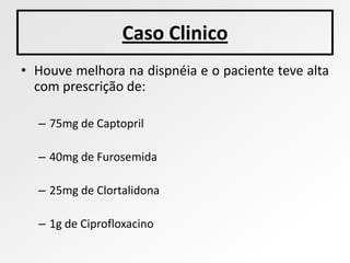 Caso Clinico
• Houve melhora na dispnéia e o paciente teve alta
  com prescrição de:

  – 75mg de Captopril

  – 40mg de Furosemida

  – 25mg de Clortalidona

  – 1g de Ciprofloxacino
 