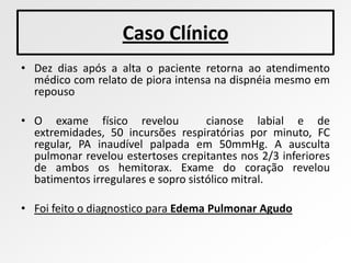 Caso Clínico
• Dez dias após a alta o paciente retorna ao atendimento
  médico com relato de piora intensa na dispnéia mesmo em
  repouso

• O exame físico revelou             cianose labial e de
  extremidades, 50 incursões respiratórias por minuto, FC
  regular, PA inaudível palpada em 50mmHg. A ausculta
  pulmonar revelou estertoses crepitantes nos 2/3 inferiores
  de ambos os hemitorax. Exame do coração revelou
  batimentos irregulares e sopro sistólico mitral.

• Foi feito o diagnostico para Edema Pulmonar Agudo
 