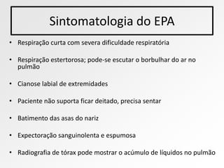 Sintomatologia do EPA
• Respiração curta com severa dificuldade respiratória

• Respiração estertorosa; pode-se escutar o borbulhar do ar no
  pulmão

• Cianose labial de extremidades

• Paciente não suporta ficar deitado, precisa sentar

• Batimento das asas do nariz

• Expectoração sanguinolenta e espumosa

• Radiografia de tórax pode mostrar o acúmulo de líquidos no pulmão
 