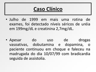 Caso Clínico
• Julho de 1999 em mais uma rotina de
  exames, foi detectado níveis séricos de uréia
  em 199mg/dL e creatinina 2,7mg/dL.

• Apesar       do        uso de      drogas
  vasoativas, dobutamina e dopamina, o
  paciente continuou em choque e faleceu na
  madrugada do dia 10/07/99 com bradicardia
  seguida de assistolia.
 
