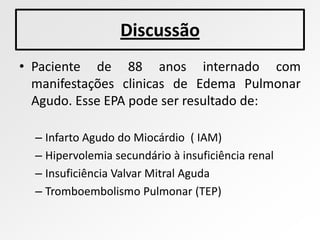 Discussão
• Paciente de 88 anos internado com
  manifestações clinicas de Edema Pulmonar
  Agudo. Esse EPA pode ser resultado de:

  – Infarto Agudo do Miocárdio ( IAM)
  – Hipervolemia secundário à insuficiência renal
  – Insuficiência Valvar Mitral Aguda
  – Tromboembolismo Pulmonar (TEP)
 