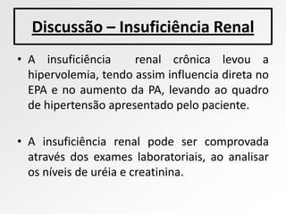 Discussão – Insuficiência Renal
• A insuficiência     renal crônica levou a
  hipervolemia, tendo assim influencia direta no
  EPA e no aumento da PA, levando ao quadro
  de hipertensão apresentado pelo paciente.

• A insuficiência renal pode ser comprovada
  através dos exames laboratoriais, ao analisar
  os níveis de uréia e creatinina.
 
