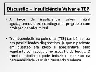Discussão – Insuficiência Valvar e TEP
• A favor de insuficiência valvar mitral
  aguda, temos o eco cardiograma pregresso com
  prolapso de valva mitral.

• Tromboembolismo pulmonar (TEP) também entra
  nas possibilidades diagnósticas, já que o paciente
  em questão era idoso e apresentava lesão
  vegetante com coagulo no assoalho da bexiga. O
  tromboembolismo pode induzir o aumento da
  permeabilidade vascular, causando o edema.
 