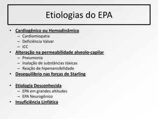 Etiologias do EPA
• Cardiogênico ou Hemodinâmico
    – Cardiomiopatia
    – Deficiência Valvar
    – ICC
• Alteração na permeabilidade alveolo-capilar
    – Pneumonia
    – Inalação de substâncias tóxicas
    – Reação de hipersensibilidade
• Desequilibrio nas forças de Starling

• Etiologia Desconhecida
    – EPA em grandes altitudes
    – EPA Neurogênico
• Insuficiência Linfática
 