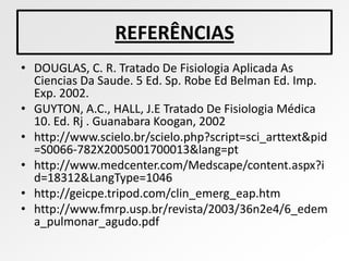 REFERÊNCIAS
• DOUGLAS, C. R. Tratado De Fisiologia Aplicada As
  Ciencias Da Saude. 5 Ed. Sp. Robe Ed Belman Ed. Imp.
  Exp. 2002.
• GUYTON, A.C., HALL, J.E Tratado De Fisiologia Médica
  10. Ed. Rj . Guanabara Koogan, 2002
• http://www.scielo.br/scielo.php?script=sci_arttext&pid
  =S0066-782X2005001700013&lang=pt
• http://www.medcenter.com/Medscape/content.aspx?i
  d=18312&LangType=1046
• http://geicpe.tripod.com/clin_emerg_eap.htm
• http://www.fmrp.usp.br/revista/2003/36n2e4/6_edem
  a_pulmonar_agudo.pdf
 