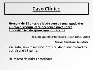 Caso Clínico

  Homem de 88 anos de idade com edema agudo dos
  pulmões, choque cardiogêncio e novo sopro
  holossistólico de aparecimento recente
                   Fernando Eduardo Cordeiro Barreto; Jussara Bianchi Castelli

                                          Arquivos Brasileiros de Cardiologia

• Paciente, sexo masculino, procura atendimento médico
  por dispnéia intensa.

• Há relatos de visitas anteriores.
 