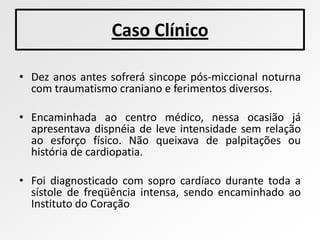 Caso Clínico

• Dez anos antes sofrerá sincope pós-miccional noturna
  com traumatismo craniano e ferimentos diversos.

• Encaminhada ao centro médico, nessa ocasião já
  apresentava dispnéia de leve intensidade sem relação
  ao esforço físico. Não queixava de palpitações ou
  história de cardiopatia.

• Foi diagnosticado com sopro cardíaco durante toda a
  sístole de freqüência intensa, sendo encaminhado ao
  Instituto do Coração
 