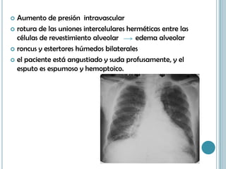  Aumento de presión intravascular
 rotura de las uniones intercelulares herméticas entre las
células de revestimiento alveolar edema alveolar
 roncus y estertores húmedos bilaterales
 el paciente está angustiado y suda profusamente, y el
esputo es espumoso y hemoptoico.
 