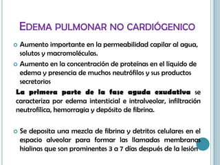 EDEMA PULMONAR NO CARDIÓGENICO
 Aumento importante en la permeabilidad capilar al agua,
solutos y macromoléculas.
 Aumento en la concentración de proteínas en el líquido de
edema y presencia de muchos neutrófilos y sus productos
secretorios
La primera parte de la fase aguda exudativa se
caracteriza por edema intersticial e intralveolar, infiltración
neutrofílica, hemorragia y depósito de fibrina.
 Se deposita una mezcla de fibrina y detritos celulares en el
espacio alveolar para formar las llamadas membranas
hialinas que son prominentes 3 a 7 días después de la lesión
 