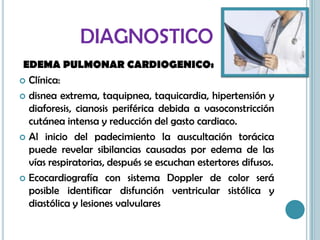 DIAGNOSTICO
EDEMA PULMONAR CARDIOGENICO:
 Clínica:
 disnea extrema, taquipnea, taquicardia, hipertensión y
diaforesis, cianosis periférica debida a vasoconstricción
cutánea intensa y reducción del gasto cardiaco.
 Al inicio del padecimiento la auscultación torácica
puede revelar sibilancias causadas por edema de las
vías respiratorias, después se escuchan estertores difusos.
 Ecocardiografía con sistema Doppler de color será
posible identificar disfunción ventricular sistólica y
diastólica y lesiones valvulares
 