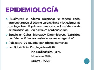 EPIDEMIOLOGÍA
 Usualmente el edema pulmonar se separa endos
grandes grupos: el edema cardiogénico y los edemas no
cardiogénicos. El primero seasocia con la existencia de
enfermedad agu-da o crónica cardiovascular.
 Estudio en Cuba. Enero/00- Diciembre/06. “Letalidad
por Edema Pulmonar en los servicios de urgencias”.
 Población: 100 muertes por edema pulmonar.
 Letalidad: 13.1%: Cardiogénico: 61.8%
No cardiogénico: 38.1%
Hombres: 63.1%
Mujeres: 35.5%
 