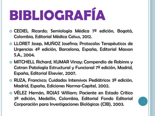 BIBLIOGRAFÍA
 CEDIEL Ricardo; Semiología Médica 7ª edición, Bogotá,
Colombia, Editorial Médica Celsus, 2012.
 LLORET Josep, MUÑOZ Josefina; Protocolos Terapéuticos de
Urgencias 4ª edición, Barcelona, España, Editorial Masson
S.A., 2004.
 MITCHELL Richard, KUMAR Vinay; Compendio de Robinns y
Cotran Patología Estructural y Funcional 7ª edición, Madrid,
España, Editorial Elsevier, 2007.
 RUZA, Francisco; Cuidados Intensivos Pediátricos 3ª edición,
Madrid, España, Ediciones Norma-Capitel, 2002.
 VÉLEZ Hernán, ROJAS William; Paciente en Estado Crítico
3ª edición, Medellín, Colombia, Editorial Fondo Editorial
Corporación para Investigaciones Biológicas (CIB), 2003.
 