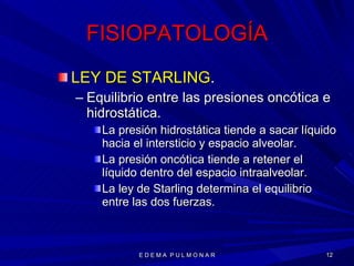 FISIOPATOLOGÍA LEY DE STARLING . Equilibrio entre las presiones oncótica e hidrostática. La presión hidrostática tiende a sacar líquido hacia el intersticio y espacio alveolar. La presión oncótica tiende a retener el líquido dentro del espacio intraalveolar. La ley de Starling determina el equilibrio entre las dos fuerzas. E D E M A  P U L M O N A R 