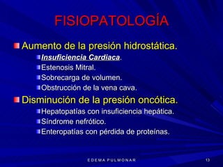 FISIOPATOLOGÍA Aumento de la presión hidrostática. Insuficiencia Cardiaca . Estenosis Mitral. Sobrecarga de volumen. Obstrucción de la vena cava. Disminución de la presión oncótica. Hepatopatías con insuficiencia hepática. Síndrome nefrótico. Enteropatías con pérdida de proteínas. E D E M A  P U L M O N A R 