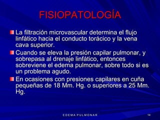FISIOPATOLOGÍA La filtración microvascular determina el flujo linfático hacia el conducto torácico y la vena cava superior. Cuando se eleva la presión capilar pulmonar, y sobrepasa al drenaje linfático, entonces sobreviene el edema pulmonar, sobre todo si es un problema agudo. En ocasiones con presiones capilares en cuña pequeñas de 18 Mm. Hg. o superiores a 25 Mm. Hg. E D E M A  P U L M O N A R 