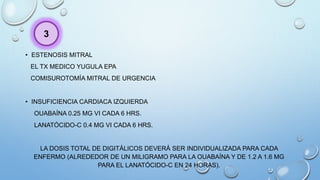 • ESTENOSIS MITRAL
EL TX MEDICO YUGULA EPA
COMISUROTOMÍA MITRAL DE URGENCIA
• INSUFICIENCIA CARDIACA IZQUIERDA
OUABAÍNA 0.25 MG VI CADA 6 HRS.
LANATÓCIDO-C 0.4 MG VI CADA 6 HRS.
LA DOSIS TOTAL DE DIGITÁLICOS DEVERÁ SER INDIVIDUALIZADA PARA CADA
ENFERMO (ALREDEDOR DE UN MILIGRAMO PARA LA OUABAÍNA Y DE 1.2 A 1.6 MG
PARA EL LANATÓCIDO-C EN 24 HORAS).
3
 