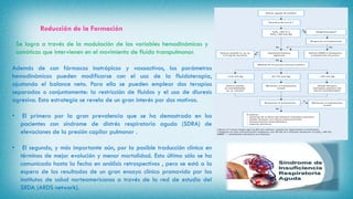 Reducción de la Formación
Se logra a través de la modulación de las variables hemodinámicas y
osmóticas que intervienen en el movimiento de fluido transpulmonar.
Además de con fármacos inotrópicos y vasoactivos, los parámetros
hemodinámicos pueden modificarse con el uso de la fluidoterapia,
ajustando el balance neto. Para ello se pueden emplear dos terapias
separadas o conjuntamente: la restricción de fluidos y el uso de diuresis
agresiva. Esta estrategia se revela de un gran interés por dos motivos.
• El primero por la gran prevalencia que se ha demostrado en los
pacientes con síndrome de distrés respiratorio agudo (SDRA) de
elevaciones de la presión capilar pulmonar .
• El segundo, y más importante aún, por la posible traducción clínica en
términos de mejor evolución y menor mortalidad. Esto último sólo se ha
comunicado hasta la fecha en análisis retrospectivos , pero se está a la
espera de los resultados de un gran ensayo clínico promovido por los
institutos de salud norteamericanos a través de la red de estudio del
SRDA (ARDS network).
 