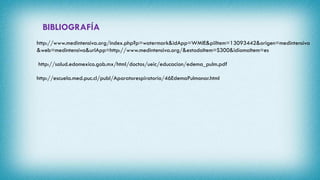BIBLIOGRAFÍA
http://www.medintensiva.org/index.php?p=watermark&idApp=WMIE&piiItem=13093442&origen=medintensiva
&web=medintensiva&urlApp=http://www.medintensiva.org/&estadoItem=S300&idiomaItem=es
http://salud.edomexico.gob.mx/html/doctos/ueic/educacion/edema_pulm.pdf
http://escuela.med.puc.cl/publ/Aparatorespiratorio/46EdemaPulmonar.html
 