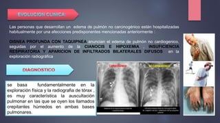 Las personas que desarrollan un edema de pulmón no carcinogénico están hospitalizadas
habitualmente por una afecciones predisponentes mencionadas anteriormente :
DISNEA PROFUNDA CON TAQUIPNEA anuncian el edema de pulmón no cardiogenico,
seguidas por el aumento de la CIANOCIS E HIPOXEMIA , INSUFICIENCIA
RESPIRATORIA Y APARICION DE INFILTRADOS BILATERALES DIFUSOS en la
exploración radiográfica
se basa fundamentalmente en la
exploración física y la radiografia de tórax ,
es muy característica la auscultación
pulmonar en las que se oyen los llamados
crepitantes húmedos en ambas bases
pulmonares..
 