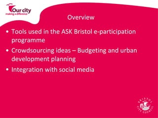 Overview Tools used in the ASK Bristol e-participation programme Crowdsourcing ideas – Budgeting and urban development planning Integration with social media   