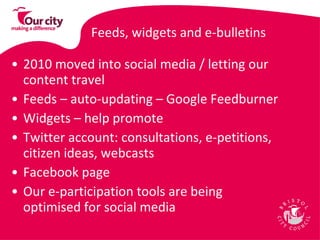Feeds, widgets and e-bulletins 2010 moved into social media / letting our content travel  Feeds – auto-updating – Google Feedburner  Widgets – help promote Twitter account: consultations, e-petitions, citizen ideas, webcasts Facebook page Our e-participation tools are being optimised for social media 