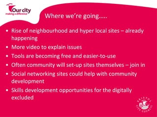 Where we’re going….. Rise of neighbourhood and hyper local sites – already happening More video to explain issues Tools are becoming free and easier-to-use Often community will set-up sites themselves – join in  Social networking sites could help with community development  Skills development opportunities for the digitally excluded  