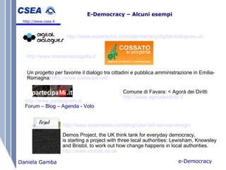 e-Democracy Daniela Gamba E-Democracy – Alcuni esempi   http://www.csea.it http://www.experientia.com/edemocracy/digital-dialogues-uk/   http://www.cossatosiprogetta.it   Un progetto per favorire il dialogo tra cittadini e pubblica amministrazione in Emilia-Romagna:   http://www.partecipa.net/   Comune di Favara: < Agorà dei Diritti http://www.agoradeidiritti.it   http://www.partecipami.it/   Forum – Blog – Agenda - Voto http://www.experientia.com/blog/user-led-service-design/   Demos Project, the UK think tank for everyday democracy,  is starting a project with three local authorities: Lewisham, Knowsley  and Bristol, to work out how change happens in local authorities. http://www.demos.co.uk   