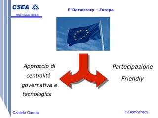 e-Democracy Daniela Gamba E-Democracy – Europa   http://www.csea.it Approccio di centralità  governativa e tecnologica Partecipazione  Friendly 