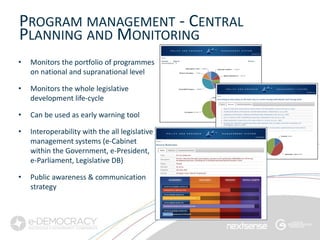 PROGRAM MANAGEMENT - CENTRAL
PLANNING AND MONITORING
•   Monitors the portfolio of programmes
    on national and supranational level

•   Monitors the whole legislative
    development life-cycle

•   Can be used as early warning tool

•   Interoperability with the all legislative
    management systems (e-Cabinet
    within the Government, e-President,
    e-Parliament, Legislative DB)

•   Public awareness & communication
    strategy
 