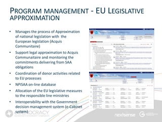 PROGRAM MANAGEMENT - EU LEGISLATIVE
APPROXIMATION
•   Manages the process of Approximation
    of national legislation with the
    European legislation (Acquis
    Communitaire)
•   Support legal approximation to Acquis
    Communaitaire and monitoring the
    commitments delivering from SAA
    obligations
•   Coordination of donor activities related
    to EU processes
•   NPISAA on-line database
•   Allocation of the EU legislative measures
    to the responsible line ministries
•   Interoperability with the Government
    decision management system (e-Cabinet
    system)                                     14
 