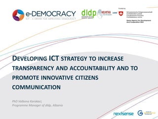 DEVELOPING ICT STRATEGY TO INCREASE
TRANSPARENCY AND ACCOUNTABILITY AND TO
PROMOTE INNOVATIVE CITIZENS
COMMUNICATION

PhD Valbona Karakaci,
Programme Manager of dldp, Albania
 