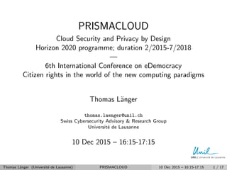 PRISMACLOUD
Cloud Security and Privacy by Design
Horizon 2020 programme; duration 2/2015-7/2018
—
6th International Conference on eDemocracy
Citizen rights in the world of the new computing paradigms
Thomas L¨anger
thomas.laenger@unil.ch
Swiss Cybersecurity Advisory & Research Group
Universit´e de Lausanne
10 Dec 2015 – 16:15-17:15
Thomas L¨anger (Universit´e de Lausanne) PRISMACLOUD 10 Dec 2015 – 16:15-17:15 1 / 17
 