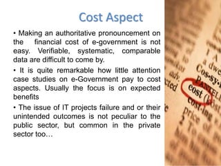 Cost Aspect
• Making an authoritative pronouncement on
the financial cost of e-government is not
easy. Verifiable, systematic, comparable
data are difficult to come by.
• It is quite remarkable how little attention
case studies on e-Government pay to cost
aspects. Usually the focus is on expected
benefits
• The issue of IT projects failure and or their
unintended outcomes is not peculiar to the
public sector, but common in the private
sector too…
 