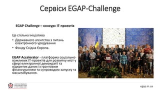 egap.in.ua
EGAP Challenge – конкурс ІТ-проектів
Це спільна ініціатива
• Державного агентства з питань
електронного урядування
• Фонду Східна Європа.
EGAP Accelerator - платформа соціально-
важливих ІТ-проектів для розвитку міст у
сфері електронної демократії та
відкритих даних із грантовим
фінансуванням та супроводом запуску та
масштабування.
Сервіси EGAP-Challenge
 