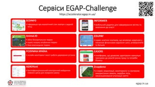 Сервіси EGAP-Challenge
egap.in.ua
INFORMER
•мобільний додаток для інформування містян та
залучення до участі
EDUPAY
•сервіс освітніх платежів, що мінімізує корупцію у
питаннях фінансових відносин шкіл, університетів
та батьків
СASERS
•платформа, що дозволяє адаптувати навчальні
програми до реалій ринку праці та потреби
бізнесу
Znaydeno
•е-cервіс візуалізації, моніторингу та контролю
використання земель, вирубки лісів,
несанкціонованої утилізації сміття
ECOINFO
• Інформація про екологічний стан повітря в заданій
точці.
Animal.ID
• облік безпритульних тварин
• сервіс пошуку загублених тварин
• база власницьких тварин
РОЗУМНА КРАЇНА
• онлайн-моніторинг якості роботи державних установ
AGROYard
• багатофункціональний електронний майданчик
повного циклу для аграрного ринку
https://accelerator.egap.in.ua/
 