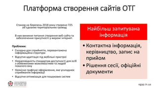 Платформа створення сайтів ОТГ
egap.in.ua
Станом на березень 2018 року створено 725
об’єднаних територіальних громад
В них виникне питання створення веб-сайту та
забезпечення присутності у мережі інтернет.
Проблеми:
• Складна для сприйняття, перевантажена
інформаційна структура
• Відсутня адаптація під мобільні пристрої
• Невідповідність стандартам доступності для осіб
з обмеженими можливостями та людей
похилого віку
• Неякісне графічне оформлення, яке ускладнює
сприймання інформації
• Відсутня оптимізація для пошукових систем
Найбільш запитувана
інформація
•Контактна інформація,
керівництво, запис на
прийом
•Рішення сесії, офіційні
документи
 