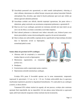 Page | 3
 Auscultaţia pumonară este zgomotoasă, cu raluri umede (subcrepitante), wheezing şi
raluri sibilante, determinate de calibrul bronşic micşorat prin edemul interstiţial. Ralurile
subcrepitante fine, alveolare, apar iniţial la bazele pulmonare apoi urcă spre vȃrfuri, pe
măsura agravarii edemului pulmonar.
 Auscultaţia cordului este dificilă, datorită respiraţiei zgomotoase, dar poate releva o
tahiaritmie, galop ventricular sau accentuarea componentei pulmonare a zgomotului II.
 Dacă nu este ȋn şoc cardiogen, pacientul are tensiunea arterială mai mare decȃt cea pe
care o are de obicei, ca urmare a anxietăţii şi activităţii simpatice.
 Dacă edemul pulmonar se datorează unui infarct miocardic acut, bolnavul poate avea
durere precordială şi semne electrocardiografice sugestive de necroză miocardică.
 Dacă evoluţia este nefavorabilă, respiraţia devine superficială iar hipoventilaţia alveolară
duce la hipoxemie severă cu hipercapnie,
somnolenţă pȃnă la comă.
Semne clinice de gravitate în EPA cardiogen
 Alterarea stării de conştienţă şi a senzoriului
(traduce hipoxie severă cu hipercapnie);
 Marmorarea tegumentelor, cu transpiraţii
profuze reci;
 Bradipnee;
 Exteriorizarea orală a expectoraţiei aerate, roşietice;
 Hipotensiune arterială sistemică/şoc cardiogen.
Evoluţia EPA poate fi favorabilă spontan sau în urma tratamentului, simptomele
regresează în aproximativ 1-2 ore, rar în > 24 ore. Evoluţia nefavorabilă duce la agravarea
insuficienţei respiratorii, pacientul se degradează hemodinamic, TA scade până la şoc cardiogen
şi anurie, cu deces ulterior.
Tratamenul EPA trebuie instituit de urgenţă, cât mai precoce, evoluţia către remisiune
spontană fiind improbabilă, dar nu imposibilă. Cel mai adesea starea bolnavului se agravează
rapid, astfel încât măsurile terapeutice trebuie instituite încă de la domiciliu.
 