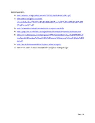 Page | 6
BIBLIOGRAFIE:
1) https://atimures.ro/wp-content/uploads/2012/09/Judith-Kovacs-EPA.pdf
2) http://sfib.ro/files/proto/Medicina-
interna/ghiduridina/PROTOCOL%20OPERATIONAL%20IN%20EDEMUL%20PULM
ONAR%20ACUT.pdf
3) https://newsmed.ro/edemul-pulmonar-acut-o-urgenta-medicala/
4) https://rjmp.com.ro/actualitati-in-diagnosticul-si-tratamentul-edemului-pulmonar-acut/
5) https://www.atitimisoara.ro/content/ghiduri/2009/Recomandari%20ATI%202009/33%20
Insuficienta%20cardiaca%20acuta%20in%20terapia%20intensiva%20noul%20ghid%202
008.pdf
6) https://www.slideshare.net/ElenaNegotei1/inima-in-urgenta
7) http://www.umfcv.ro/medicina,capitolul-v-disciplina-morfopatologie
 