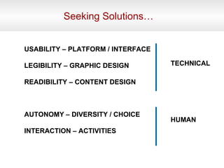 Seeking Solutions… USABILITY – PLATFORM / INTERFACE LEGIBILITY – GRAPHIC DESIGN READIBILITY – CONTENT DESIGN AUTONOMY – DIVERSITY / CHOICE INTERACTION – ACTIVITIES TECHNICAL HUMAN