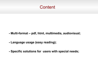 Content - Multi-format – pdf, html, multimedia, audiovisual; - Language usage (easy reading); - Specific solutions for users with special needs;