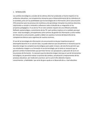 1. INTRODUCIÓN
Los cambios tecnológicos y sociales de los últimos años han producido un fuerte impacto en los
ambientes educativos. Las competencias necesarias para el desenvolvimiento de los individuos en
la sociedad, junto con las posibilidades que las tecnologías de la información y de la comunicación
(TIC) presentan para los procesos de enseñanza y de aprendizaje interpelan las prácticas docentes,
requiriendo su revisión e invitando a reflexionar sobre el desafío de su integración en los
proyectos pedagógicos. El uso de las TIC en este contexto requiere de una reflexión profunda:
Reflexión epistemológica, conocimiento de las TIC: qué cambios implican en la realidad, para qué
sirven estas tecnologías, principalmente como caminos de gestión de información y como medios
de interacción y comunicación, pueden y deben ser puestas al servicio del desarrollo de las
competencias básicas socio cognitivas de nuestros alumnos,.
El uso de las tecnologías de información y la comunicación es de gran importancia para el
desempeño docente en un aula de clase, se puede observar que actualmente es necesario que los
docentes tengan las competencias tecnológicas para poder innovar y de esta forma permitir que
sus estudiantes integren a su formación el uso de tecnología, por lo tanto es necesario que se
generen cambios fundamentales que permitan formar una apropiación y aplicación de las tic en
los procesos de formación. Es necesario que los docentes tengan claro que el uso de herramientas
tecnológicas, les permitirá realizar un proceso de cambios, actualización y mejoramientos de los
procesos educativos por medio de la escritura por lo cual el niño obtendrá mejores
conocimientos y habilidades que serán de gran ayuda en el desarrollo de su nivel educativo.
 