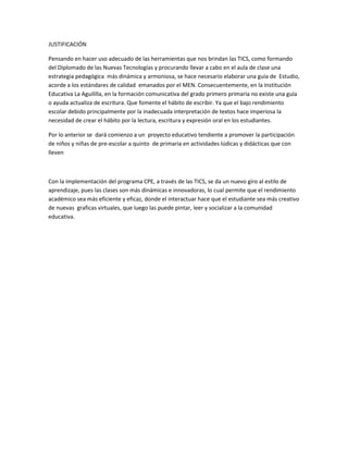 JUSTIFICACIÓN
Pensando en hacer uso adecuado de las herramientas que nos brindan las TICS, como formando
del Diplomado de las Nuevas Tecnologías y procurando llevar a cabo en el aula de clase una
estrategia pedagógica más dinámica y armoniosa, se hace necesario elaborar una guía de Estudio,
acorde a los estándares de calidad emanados por el MEN. Consecuentemente, en la Institución
Educativa La Aguililla, en la formación comunicativa del grado primero primaria no existe una guía
o ayuda actualiza de escritura. Que fomente el hábito de escribir. Ya que el bajo rendimiento
escolar debido principalmente por la inadecuada interpretación de textos hace imperiosa la
necesidad de crear el hábito por la lectura, escritura y expresión oral en los estudiantes.
Por lo anterior se dará comienzo a un proyecto educativo tendiente a promover la participación
de niños y niñas de pre-escolar a quinto de primaria en actividades lúdicas y didácticas que con
lleven
Con la implementación del programa CPE, a través de las TICS, se da un nuevo giro al estilo de
aprendizaje, pues las clases son más dinámicas e innovadoras, lo cual permite que el rendimiento
académico sea más eficiente y eficaz, donde el interactuar hace que el estudiante sea más creativo
de nuevas graficas virtuales, que luego las puede pintar, leer y socializar a la comunidad
educativa.
 