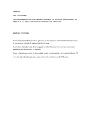 OBJETIVOS
OBJETIVO GENERAL
Diseñar estrategias que permitan mejorara la enseñanza y el aprendizaje del idioma Ingles por
medio de las TIC entre la comunidad educativa de la sede rural el Edén
OBJETIVOS ESPECIFICOS
Hacer una presentación mediante la aplicación de Powerpoint lo consultado sobre la importancia
de comunicarse a través de los ejercicios de escritura.
Concientizar al estudiantado, docentes y padres de familia sobre la importancia que tiene el
aprendizaje del idioma ingles en primaria.
Buscar estrategias por medio de la tecnología para la enseñanza de la escritura utilizando las TIC.
Fomentar la práctica de valores de todos los miembros de la comunidad Educativa.
 