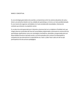 MARCO CONCEPTUAL
Es una estrategia generadora de acuerdos y compromisos entre los actores educativos de aula y
tienen una estrecha relación con las unidades de aprendizaje, en torno a un tema problematizado.
Es una manera de organizar actividades en el aula considerando necesidades, intereses de
contexto que alcanzan un propósito común.
Es un plan de acción generado por el docente y alumnos (as) con un objetivo o finalidad real, que
integra diversos contenidos del área de humanidades programados y promueve la construcción de
aprendizajes significativos como son actividades orientadoras, planeadas y programadas para ser
desarrolladas durante el periodo escolar y al final evaluadas para conocer los desempeños y
competencias que demuestran la capacidad de ser, hacer y saber hacer cada uno de los ejes
participativos de este proceso pedagógico.
 