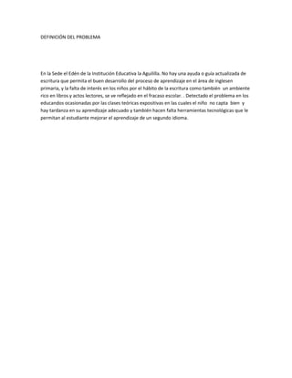 DEFINICIÓN DEL PROBLEMA
En la Sede el Edén de la Institución Educativa la Aguililla. No hay una ayuda o guía actualizada de
escritura que permita el buen desarrollo del proceso de aprendizaje en el área de inglesen
primaria, y la falta de interés en los niños por el hábito de la escritura como también un ambiente
rico en libros y actos lectores, se ve reflejado en el fracaso escolar. . Detectado el problema en los
educandos ocasionadas por las clases teóricas expositivas en las cuales el niño no capta bien y
hay tardanza en su aprendizaje adecuado y también hacen falta herramientas tecnológicas que le
permitan al estudiante mejorar el aprendizaje de un segundo idioma.
 