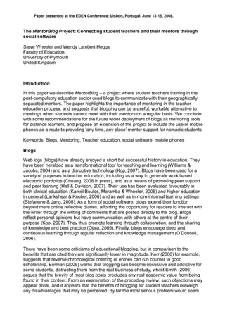 Paper presented at the EDEN Conference: Lisbon, Portugal. June 13-15, 2008.



The MentorBlog Project: Connecting student teachers and their mentors through
social software

Steve Wheeler and Wendy Lambert-Heggs
Faculty of Education,
University of Plymouth
United Kingdom



Introduction

In this paper we describe MentorBlog – a project where student teachers training in the
post-compulsory education sector used blogs to communicate with their geographically
separated mentors. The paper highlights the importance of mentoring in the teacher
education process, and suggests that blogging can be a useful, workable alternative to
meetings when students cannot meet with their mentors on a regular basis. We conclude
with some recommendations for the future wider deployment of blogs as mentoring tools
for distance learners, and propose an extension of the project to include the use of mobile
phones as a route to providing „any time, any place‟ mentor support for nomadic students.

Keywords: Blogs, Mentoring, Teacher education, social software, mobile phones

Blogs

Web logs (blogs) have already enjoyed a short but successful history in education. They
have been heralded as a transformational tool for teaching and learning (Williams &
Jacobs, 2004) and as a disruptive technology (Kop, 2007). Blogs have been used for a
variety of purposes in teacher education, including as a way to generate work based
electronic portfolios (Chuang, 2008 in press), and as a means of promoting peer support
and peer learning (Hall & Davison, 2007). Their use has been evaluated favourably in
both clinical education (Kamel Boulos, Maramba & Wheeler, 2006) and higher education
in general (Lankshear & Knobel, 2006) and as well as in more informal learning settings
(Stefanone & Jang, 2008). As a form of social software, blogs extend their function
beyond mere online reflective diaries, affording the opportunity for readers to interact with
the writer through the writing of comments that are posted directly to the blog. Blogs
reflect personal opinions but have communication with others at the centre of their
purpose (Kop, 2007). They thus promote learning through collaboration, and the sharing
of knowledge and best practice (Ojala, 2005). Finally, blogs encourage deep and
continuous learning through regular reflection and knowledge management (O‟Donnell,
2006).

There have been some criticisms of educational blogging, but in comparison to the
benefits that are cited they are significantly lower in magnitude. Kerr (2006) for example,
suggests that reverse chronological ordering of entries can run counter to good
scholarship. Berman (2006) warns that blogging can become obsessive and addictive for
some students, distracting them from the real business of study, whilst Smith (2006)
argues that the brevity of most blog posts precludes any real academic value from being
found in their content. From an examination of the preceding review, such objections may
appear trivial, and it appears that the benefits of blogging for student teachers outweigh
any disadvantages that may be perceived. By far the most serious problem would seem
 