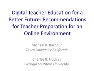 Digital Teacher Education for a
Better Future: Recommendations
for Teacher Preparation for an
Online Environment
Michael K. Barbour
Touro University California
Charles B. Hodges
Georgia Southern University
 