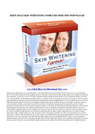 EDEN DIAZ SKIN WHITENING FOREVER FREE PDF DOWNLOAD
>>> Click Here To Download Now <<<
Eden diaz skin whitening forever free pdf download. a lot of individuals take a look at chlorine bleach his or her s skin. some individuals
have low self esteem because of freckles pimples represents dark spots or maybe black armpits. people simply want to lighten their particular
entire epidermis. you need to it can be a not really a judgement captured delicately which enable it to have a significant influence over their
very own personal life. skin bleaching permanently delivers a resolution which can be getting used just by lots of people world wide. that all
natural substitute informs men and women in the factors behind skin discoloration helpful solutions as well as treatment processes. skin color
lightening eternally explains strong face teeth whitening techniques things that are available from your food market. it is going to educate
you on in relation to the key reason why the actual skin coloration is invariably altering approaches to employ this certainty to realize
uniformly well toned skin color. this informative guide also produces a way which can prevent skin discoloration blotches as well as sections
through quite possibly forming to start with many individuals are not far too optimistic regarding skin. they believe that they can be not
really realistic an adequate amount of and even dark spots overpower ones own skin. have you been as well one of those customers on earth
do you also would like an apparent and even well lit pores and skin properly loveliness ought to be prized however to reinforce the pure
beauty there really is nothing wrong your. when you need to make a more proper facial skin to be able to feel good about on your own the
only matter is usually to take action that may cease bad to improve your health the software program helps guide you to help you lessen your
skin eradicate scars not to mention freckles efficiently throughout nights safely and naturally through the comfort of your own property.
within the program can be described as technique through which the dermis improving ointment can be regarding cents allowing cost savings
involving a large number for creams marketed by simply apothecary not to mention hair salons the ingredients can be bought through the
 