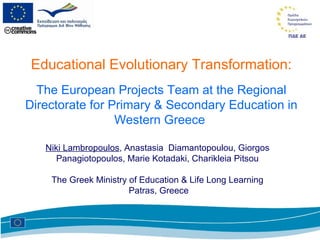 Educational Evolutionary Transformation: The European Projects Team at the Regional Directorate for Primary & Secondary Education in Western Greece  Niki Lambropoulos , Anastasia  Diamantopoulou, Giorgos  Panagiotopoulos, Marie Kotadaki, Charikleia Pitsou  The Greek Ministry of Education & Life Long Learning  Patras, Greece 