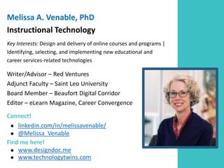 Melissa A. Venable, PhD
Instructional Technology
Key Interests: Design and delivery of online courses and programs |
Identifying, selecting, and implementing new educational and
career services-related technologies
Writer/Advisor – Red Ventures
Adjunct Faculty – Saint Leo University
Board Member – Beaufort Digital Corridor
Editor – eLearn Magazine, Career Convergence
Connect!
● linkedin.com/in/melissavenable/
● @Melissa_Venable
Find me here!
● www.designdoc.me
● www.technologytwins.com
 